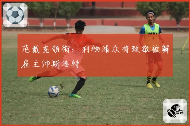 范戴克领衔,利物浦众将致敬被解雇主帅斯洛特