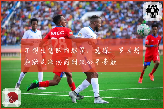 不想出售队内球星，意媒：罗马想和欧足联协商财政公平条款