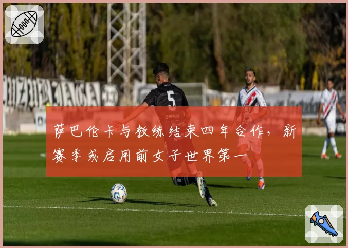 萨巴伦卡与教练结束四年合作，新赛季或启用前女子世界第一