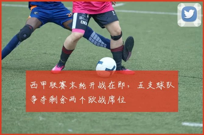 西甲联赛末轮开战在即，五支球队争夺剩余两个欧战席位
