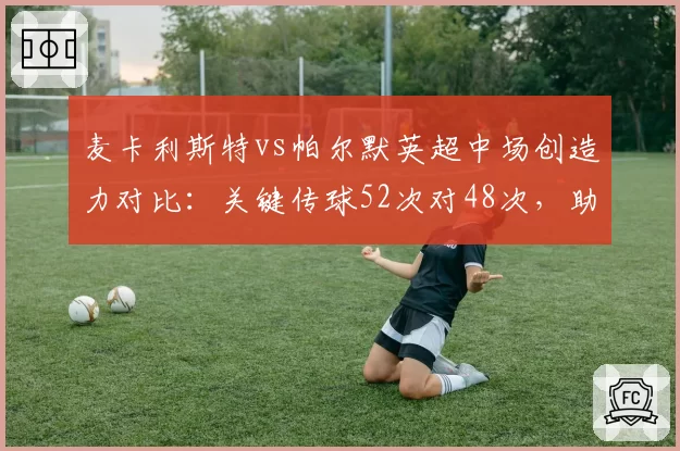 麦卡利斯特vs帕尔默英超中场创造力对比：关键传球52次对48次，助攻数却差4次