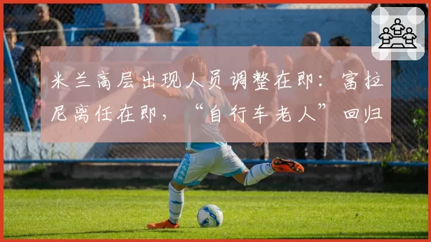 米兰高层出现人员调整在即：富拉尼离任在即，“自行车老人”回归