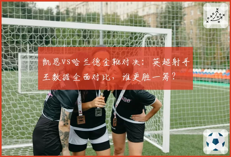 凯恩vs哈兰德金靴对决:英超射手王数据全面对比,谁更胜一筹?