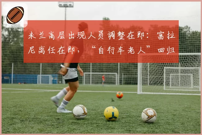 米兰高层出现人员调整在即：富拉尼离任在即，“自行车老人”回归