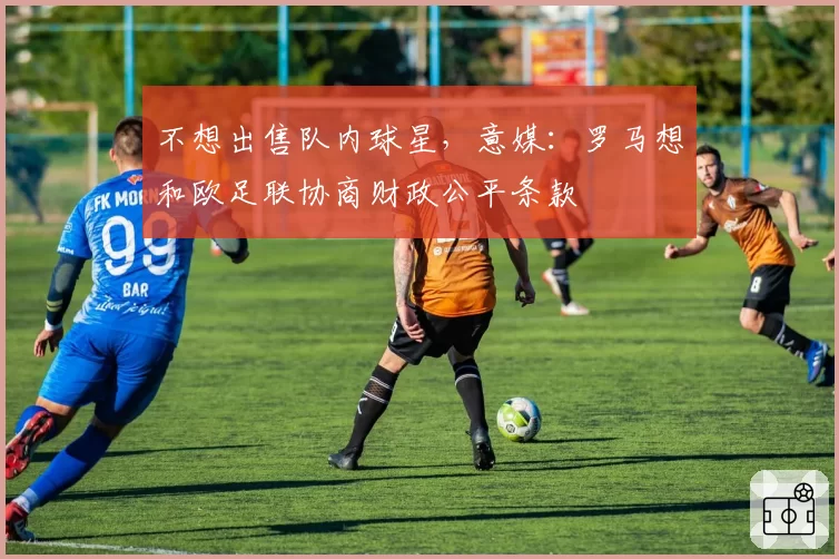 不想出售队内球星，意媒：罗马想和欧足联协商财政公平条款