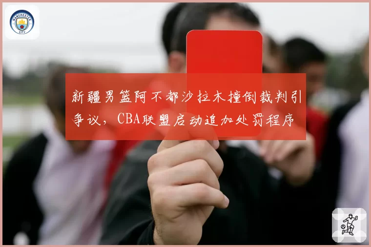 新疆男篮阿不都沙拉木撞倒裁判引争议,CBA联盟启动追加处罚程序