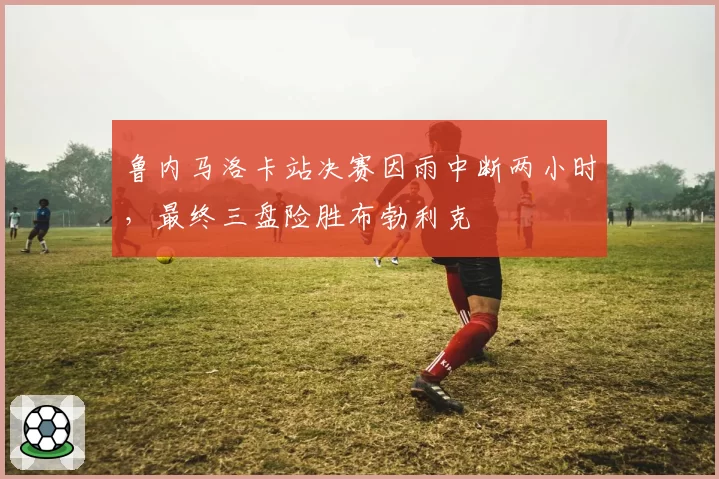 鲁内马洛卡站决赛因雨中断两小时，最终三盘险胜布勃利克