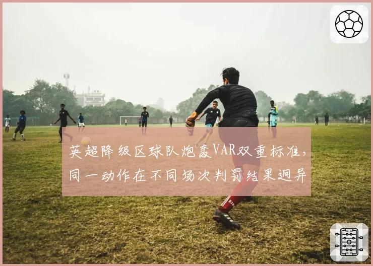 英超降级区球队炮轰VAR双重标准,同一动作在不同场次判罚结果迥异