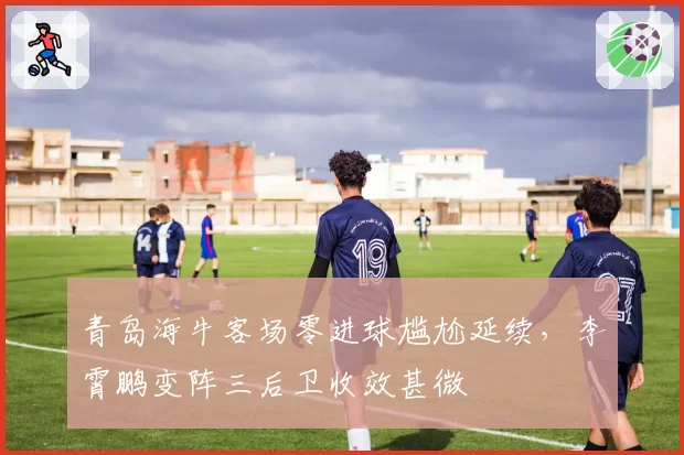 青岛海牛客场零进球尴尬延续,李霄鹏变阵三后卫收效甚微