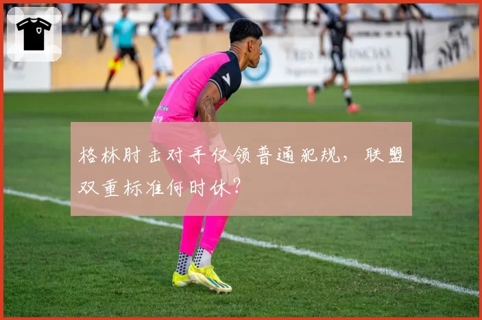 格林肘击对手仅领普通犯规,联盟双重标准何时休?
