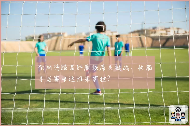 伦纳德膝盖肿胀缺席关键战，快船季后赛命运谁来掌控？