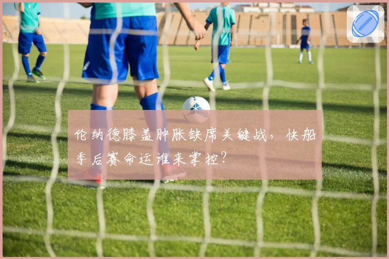 伦纳德膝盖肿胀缺席关键战，快船季后赛命运谁来掌控？