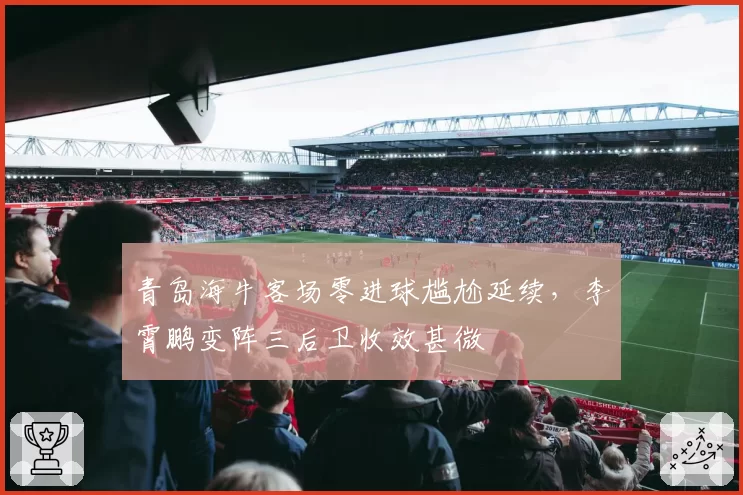 青岛海牛客场零进球尴尬延续,李霄鹏变阵三后卫收效甚微