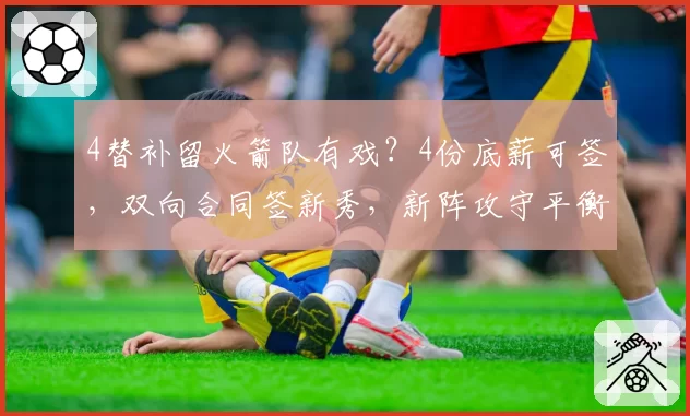 4替补留火箭队有戏?4份底薪可签,双向合同签新秀,新阵攻守平衡