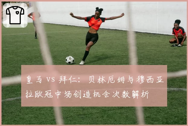 皇马 vs 拜仁：贝林厄姆与穆西亚拉欧冠中场创造机会次数解析