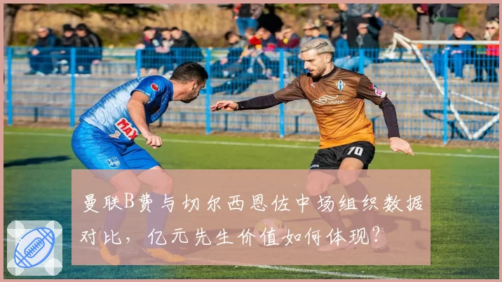 曼联B费与切尔西恩佐中场组织数据对比,亿元先生价值如何体现?