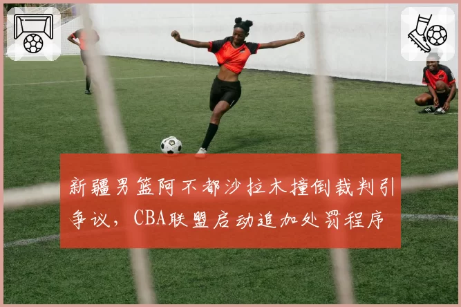 新疆男篮阿不都沙拉木撞倒裁判引争议,CBA联盟启动追加处罚程序
