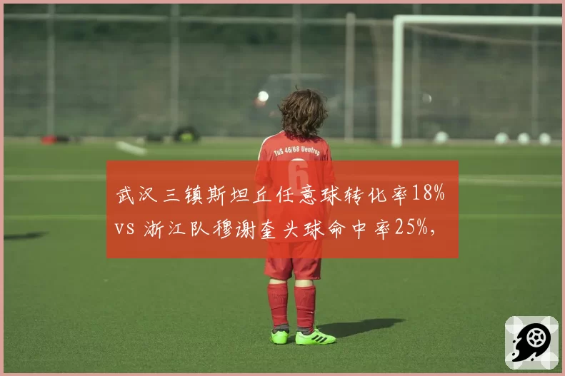 武汉三镇斯坦丘任意球转化率18% vs 浙江队穆谢奎头球命中率25%，定位球战术谁更致命
