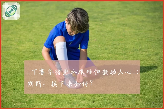 _下赛季将更加艰难但激动人心_:朗斯,接下来如何?