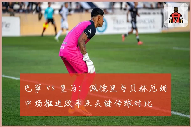 巴萨 vs 皇马:佩德里与贝林厄姆中场推进效率及关键传球对比
