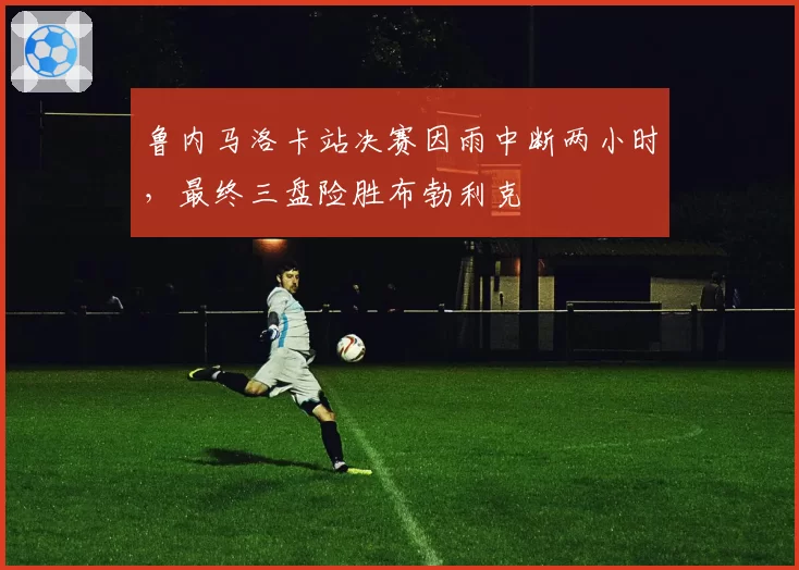 鲁内马洛卡站决赛因雨中断两小时，最终三盘险胜布勃利克