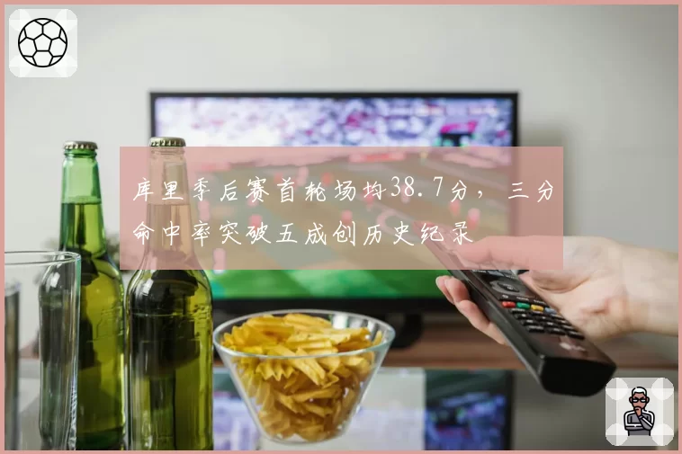 库里季后赛首轮场均38.7分，三分命中率突破五成创历史纪录