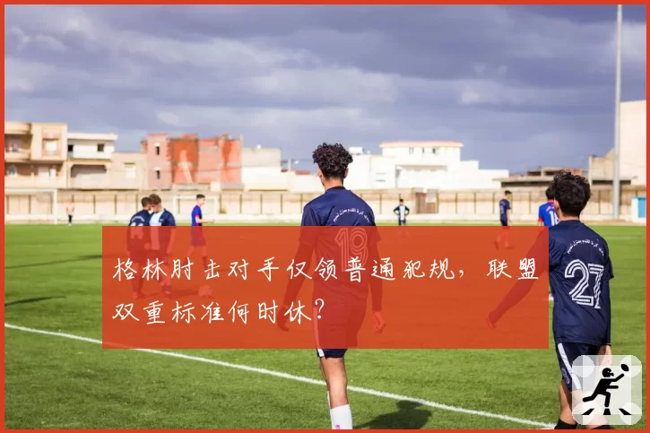 格林肘击对手仅领普通犯规,联盟双重标准何时休?
